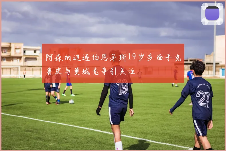 阿森纳追逐伯恩茅斯19岁多面手克鲁皮与曼城竞争引关注