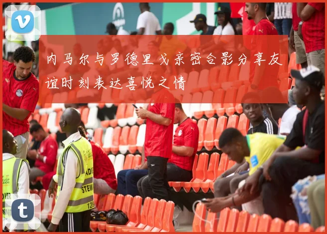 内马尔与罗德里戈亲密合影分享友谊时刻表达喜悦之情