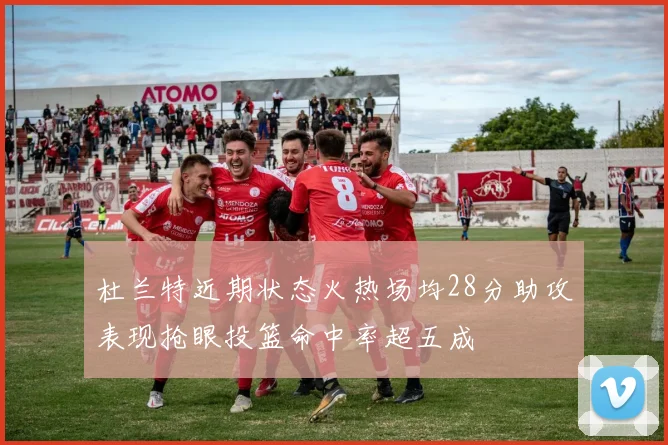 杜兰特近期状态火热场均28分助攻表现抢眼投篮命中率超五成