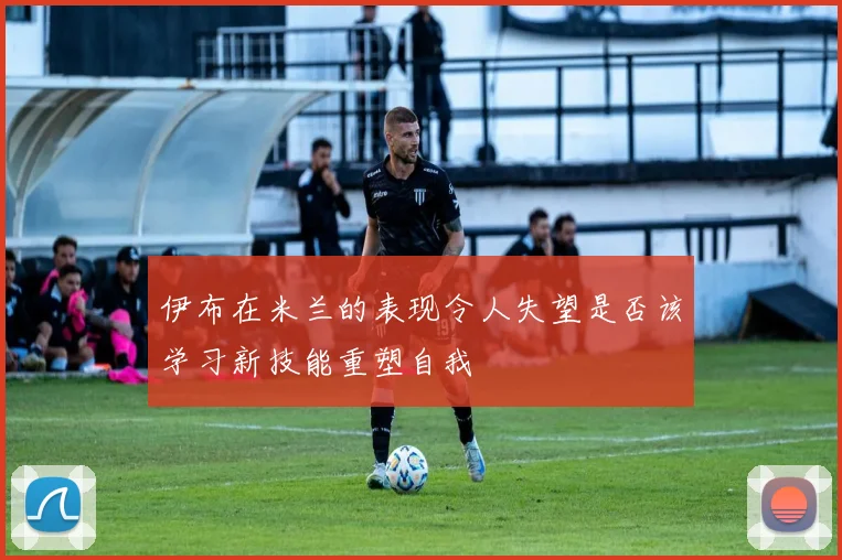 伊布在米兰的表现令人失望是否该学习新技能重塑自我