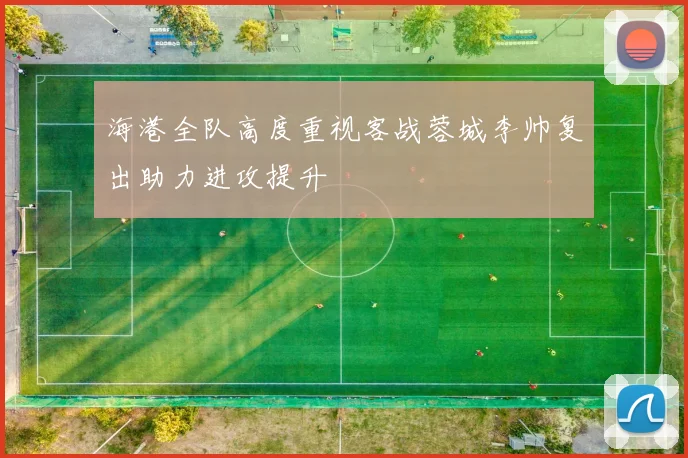 海港全队高度重视客战蓉城李帅复出助力进攻提升