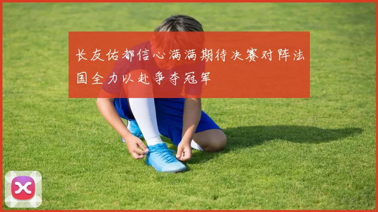 长友佑都信心满满期待决赛对阵法国全力以赴争夺冠军