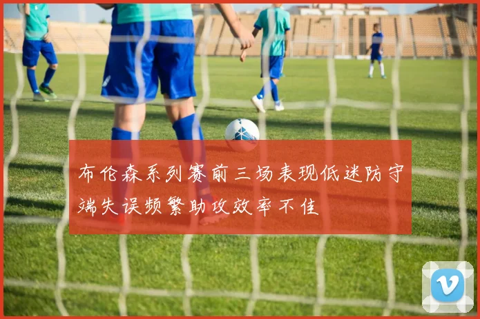 布伦森系列赛前三场表现低迷防守端失误频繁助攻效率不佳
