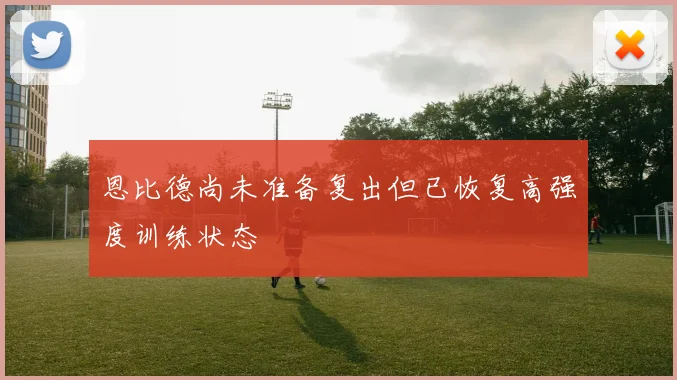 恩比德尚未准备复出但已恢复高强度训练状态