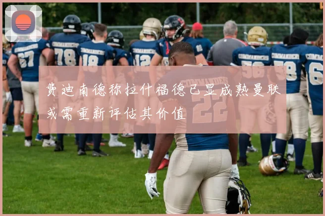 费迪南德称拉什福德已显成熟曼联或需重新评估其价值