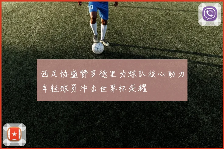 西足协盛赞罗德里为球队核心助力年轻球员冲击世界杯荣耀