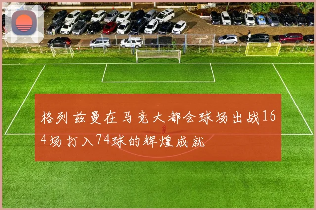 格列兹曼在马竞大都会球场出战164场打入74球的辉煌成就