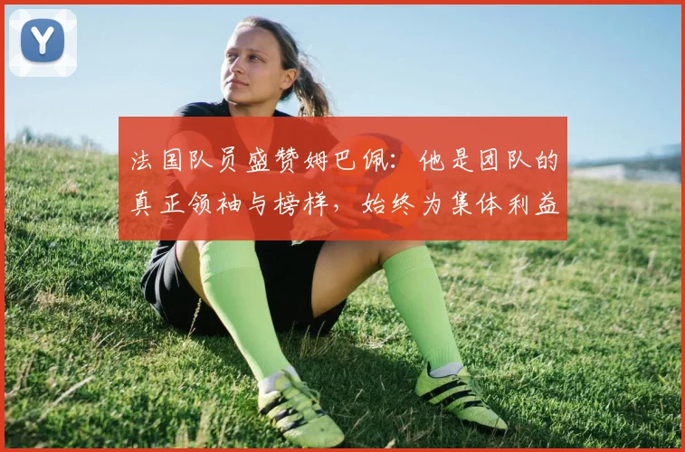 法国队员盛赞姆巴佩：他是团队的真正领袖与榜样，始终为集体利益考虑