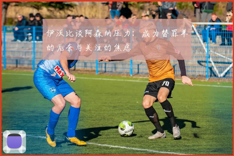 伊沃比谈阿森纳压力：成为替罪羊的无奈与关注的焦虑